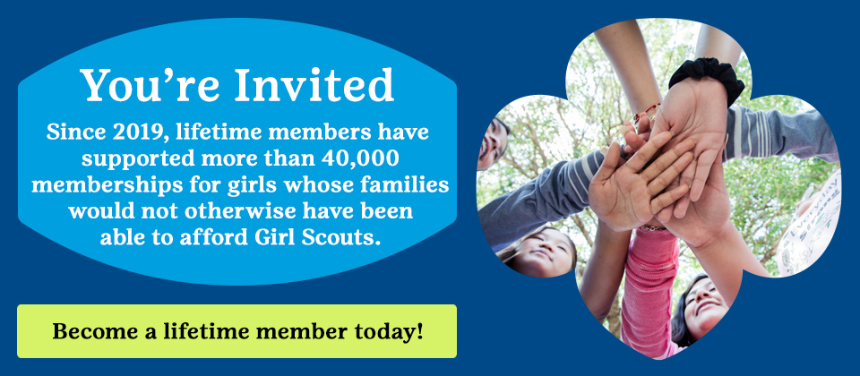 You're Invited. Since 2019, lifetime members have supported more than 30,000 girls whose families would not otherwise have been able to afford Girl Scouts. Become a lifetime member today!